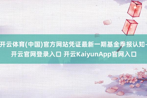 開云體育(中國)官方網(wǎng)站憑證最新一期基金季報認(rèn)知-開云官網(wǎng)登錄入口 開云KaiyunApp官網(wǎng)入口