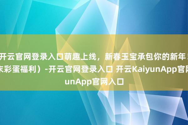 開(kāi)云官網(wǎng)登錄入口萌趣上線，新春玉寶承包你的新年?。ㄎ哪┎实案＠?開(kāi)云官網(wǎng)登錄入口 開(kāi)云KaiyunApp官網(wǎng)入口