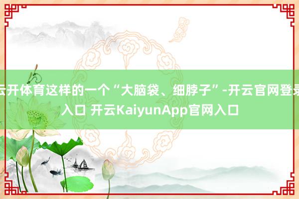 云開體育這樣的一個(gè)“大腦袋、細(xì)脖子”-開云官網(wǎng)登錄入口 開云KaiyunApp官網(wǎng)入口