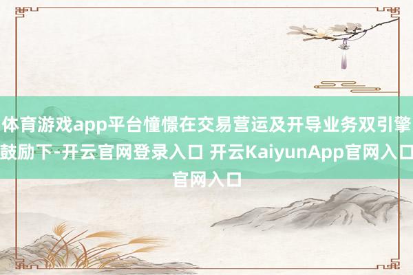 體育游戲app平臺憧憬在交易營運及開導業(yè)務雙引擎鼓勵下-開云官網(wǎng)登錄入口 開云KaiyunApp官網(wǎng)入口