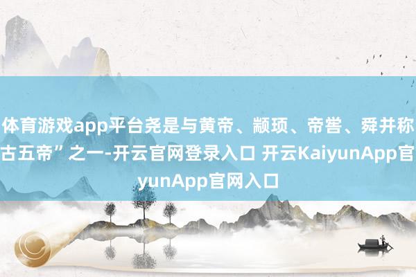 體育游戲app平臺堯是與黃帝、顓頊、帝嚳、舜并稱的“上古五帝”之一-開云官網(wǎng)登錄入口 開云KaiyunApp官網(wǎng)入口
