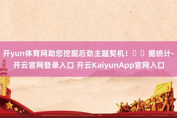 開yun體育網(wǎng)助您挖掘后勁主題契機(jī)！		　　據(jù)統(tǒng)計(jì)-開云官網(wǎng)登錄入口 開云KaiyunApp官網(wǎng)入口