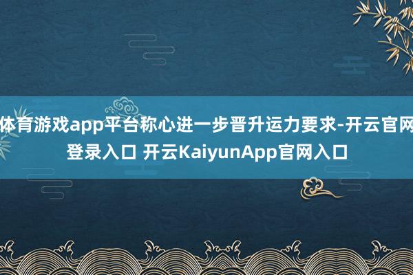 體育游戲app平臺稱心進一步晉升運力要求-開云官網登錄入口 開云KaiyunApp官網入口