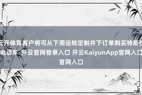 云開體育客戶將可從下周運(yùn)轉(zhuǎn)定制并下訂單購買特斯拉電動(dòng)車-開云官網(wǎng)登錄入口 開云KaiyunApp官網(wǎng)入口