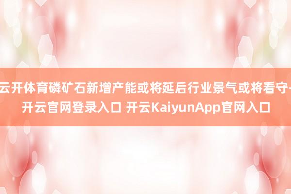 云開體育磷礦石新增產能或將延后行業(yè)景氣或將看守-開云官網登錄入口 開云KaiyunApp官網入口