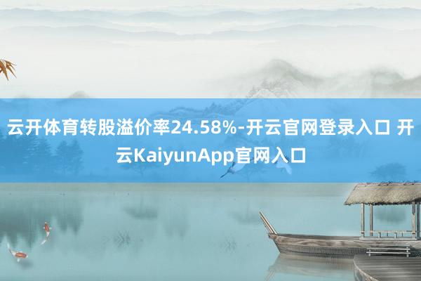 云開體育轉(zhuǎn)股溢價(jià)率24.58%-開云官網(wǎng)登錄入口 開云KaiyunApp官網(wǎng)入口