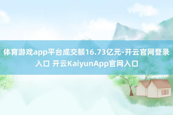 體育游戲app平臺(tái)成交額16.73億元-開云官網(wǎng)登錄入口 開云KaiyunApp官網(wǎng)入口