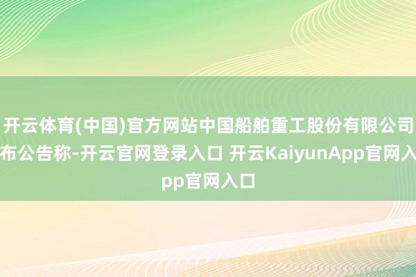 開云體育(中國)官方網站中國船舶重工股份有限公司發(fā)布公告稱-開云官網登錄入口 開云KaiyunApp官網入口