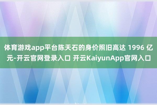 體育游戲app平臺陳天石的身價照舊高達(dá) 1996 億元-開云官網(wǎng)登錄入口 開云KaiyunApp官網(wǎng)入口