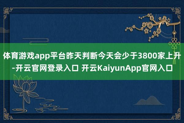 體育游戲app平臺(tái)昨天判斷今天會(huì)少于3800家上升-開(kāi)云官網(wǎng)登錄入口 開(kāi)云KaiyunApp官網(wǎng)入口