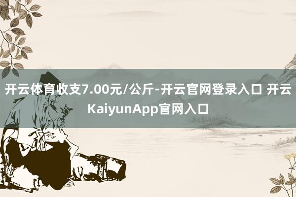 開云體育收支7.00元/公斤-開云官網(wǎng)登錄入口 開云KaiyunApp官網(wǎng)入口
