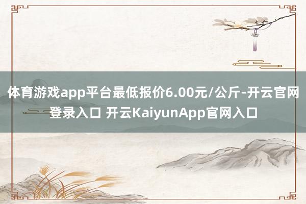 體育游戲app平臺最低報價6.00元/公斤-開云官網(wǎng)登錄入口 開云KaiyunApp官網(wǎng)入口