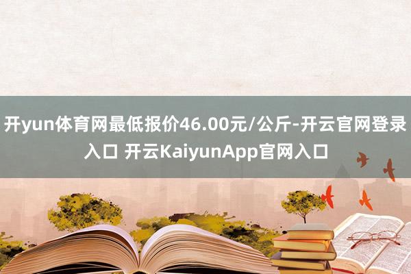 開yun體育網(wǎng)最低報價46.00元/公斤-開云官網(wǎng)登錄入口 開云KaiyunApp官網(wǎng)入口