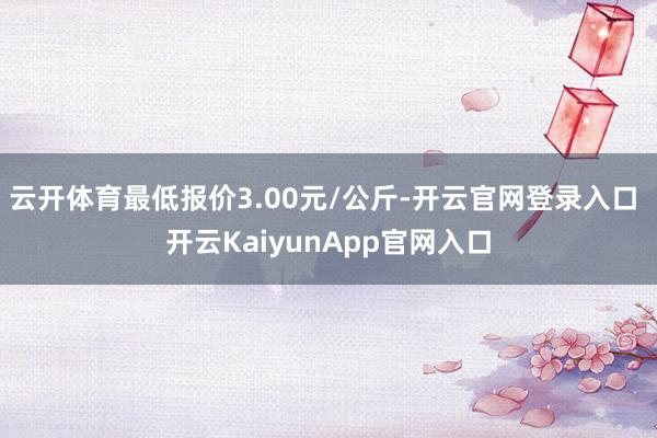 云開體育最低報(bào)價(jià)3.00元/公斤-開云官網(wǎng)登錄入口 開云KaiyunApp官網(wǎng)入口