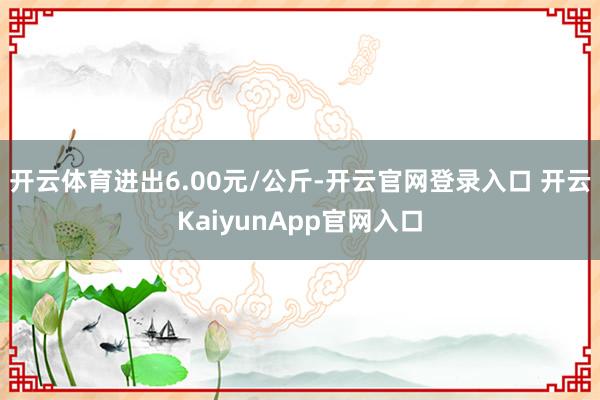 開云體育進出6.00元/公斤-開云官網(wǎng)登錄入口 開云KaiyunApp官網(wǎng)入口