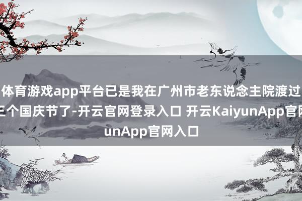 體育游戲app平臺已是我在廣州市老東說念主院渡過的第三個國慶節(jié)了-開云官網(wǎng)登錄入口 開云KaiyunApp官網(wǎng)入口